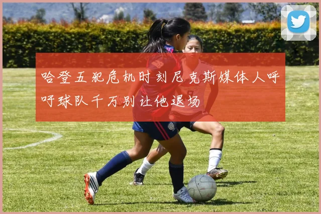 哈登五犯危机时刻尼克斯媒体人呼吁球队千万别让他退场