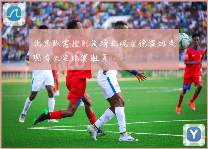 北京队需控制周琦犯规古德温的表现将决定比赛胜负