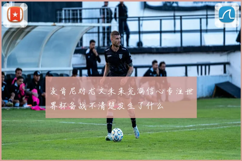 麦肯尼对尤文未来充满信心专注世界杯备战不清楚发生了什么