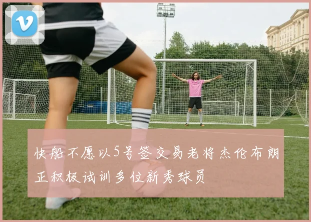 快船不愿以5号签交易老将杰伦布朗正积极试训多位新秀球员