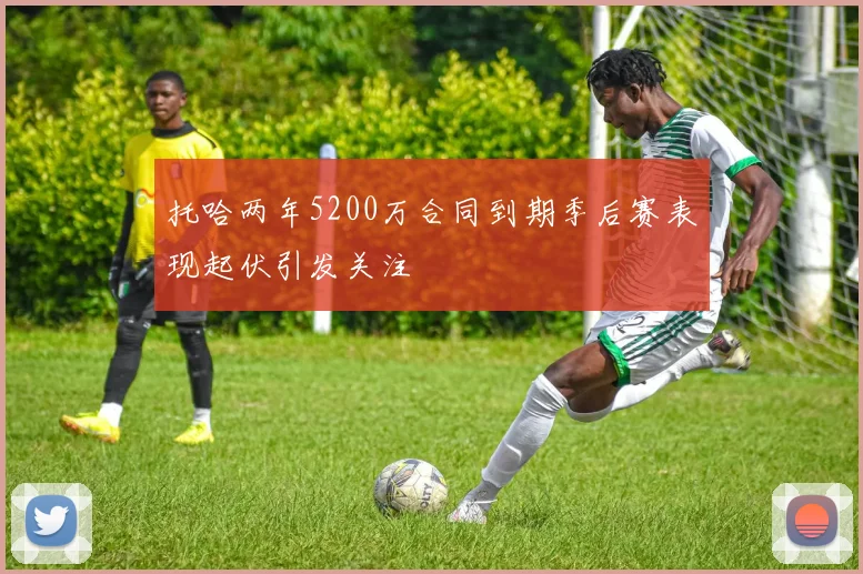 托哈两年5200万合同到期季后赛表现起伏引发关注