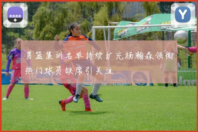男篮集训名单持续扩充杨瀚森领衔热门球员缺席引关注