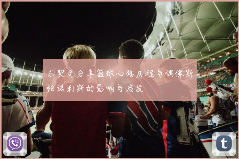 东契奇分享篮球心路历程与偶像斯帕诺利斯的影响与启发