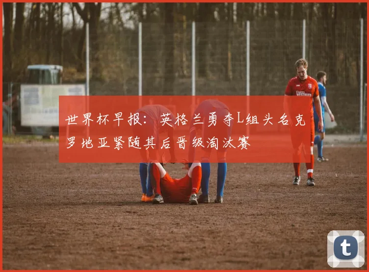 世界杯早报：英格兰勇夺L组头名克罗地亚紧随其后晋级淘汰赛