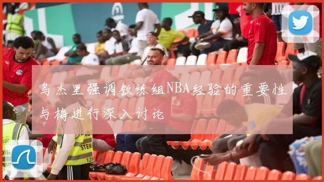 乌杰里强调教练组NBA经验的重要性与梅进行深入讨论