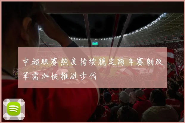 中超联赛热度持续稳定跨年赛制改革需加快推进步伐