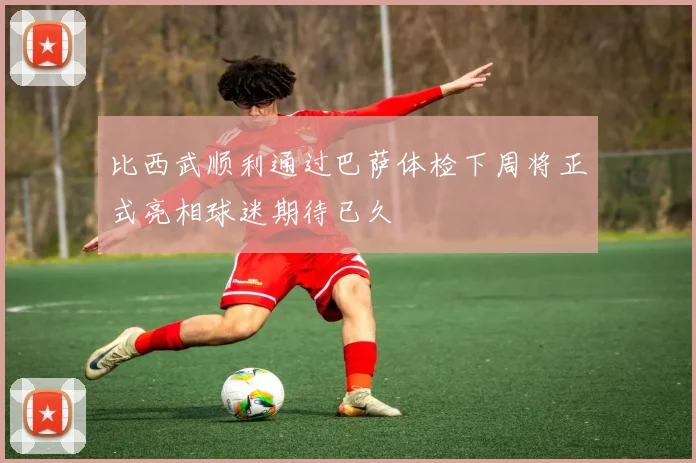 比西武顺利通过巴萨体检下周将正式亮相球迷期待已久