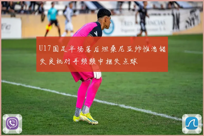 U17国足半场落后坦桑尼亚帅惟浩错失良机对手频频中框失点球