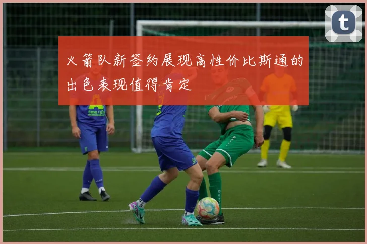 火箭队新签约展现高性价比斯通的出色表现值得肯定