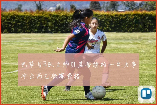 巴萨与B队主帅贝莱蒂续约一年力争冲击西乙联赛资格