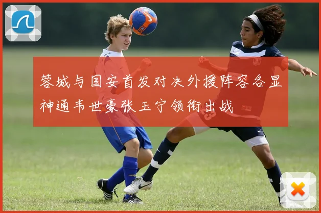 蓉城与国安首发对决外援阵容各显神通韦世豪张玉宁领衔出战