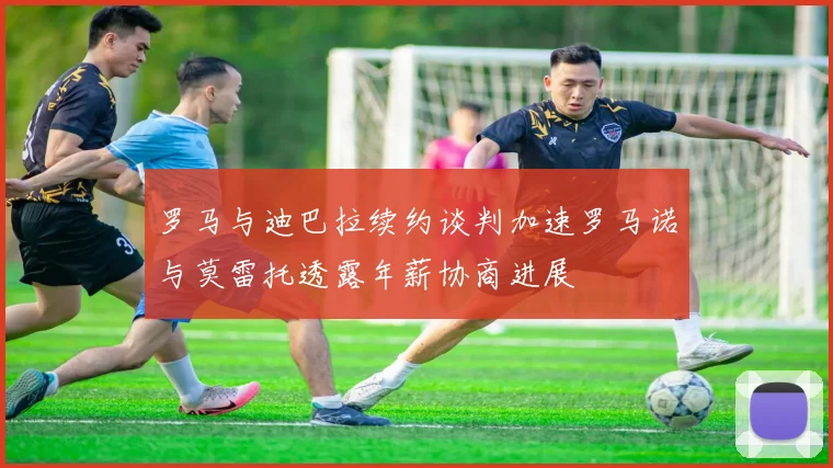 罗马与迪巴拉续约谈判加速罗马诺与莫雷托透露年薪协商进展