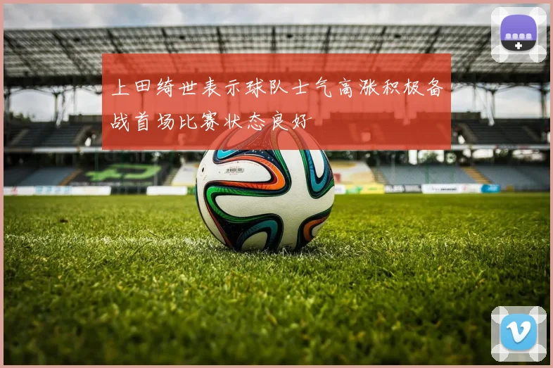 上田绮世表示球队士气高涨积极备战首场比赛状态良好