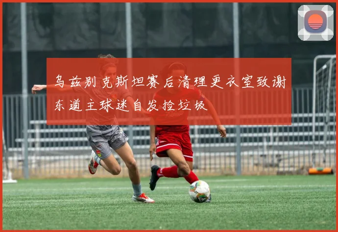 乌兹别克斯坦赛后清理更衣室致谢东道主球迷自发捡垃圾