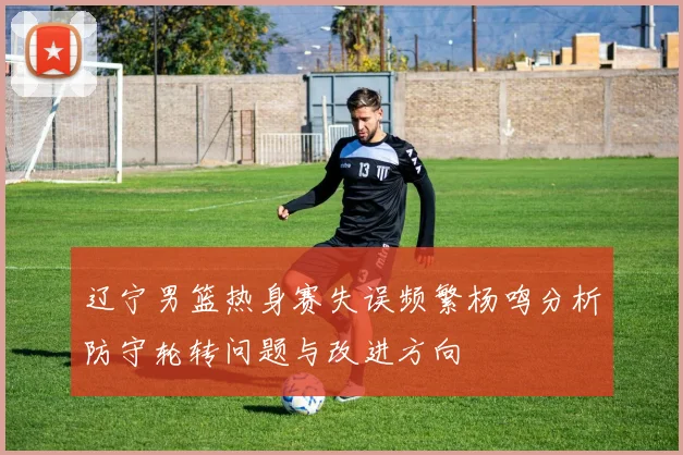辽宁男篮热身赛失误频繁杨鸣分析防守轮转问题与改进方向