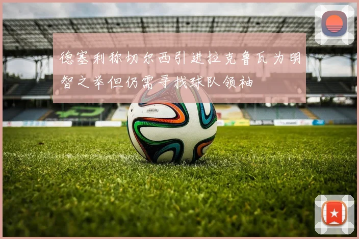 德塞利称切尔西引进拉克鲁瓦为明智之举但仍需寻找球队领袖