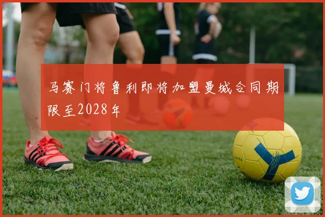 马赛门将鲁利即将加盟曼城合同期限至2028年