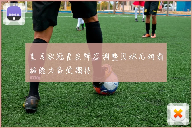 皇马欧冠首发阵容调整贝林厄姆前插能力备受期待