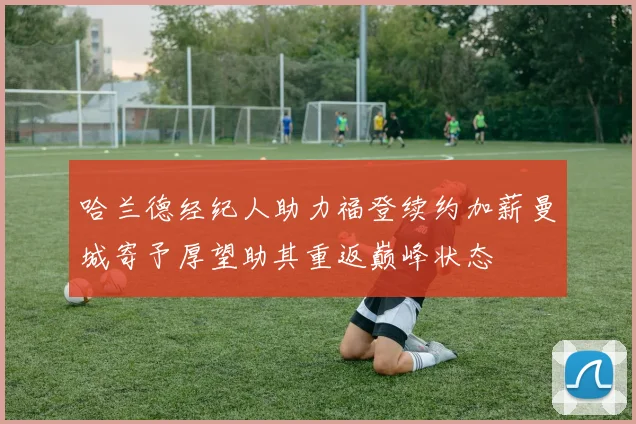 哈兰德经纪人助力福登续约加薪曼城寄予厚望助其重返巅峰状态