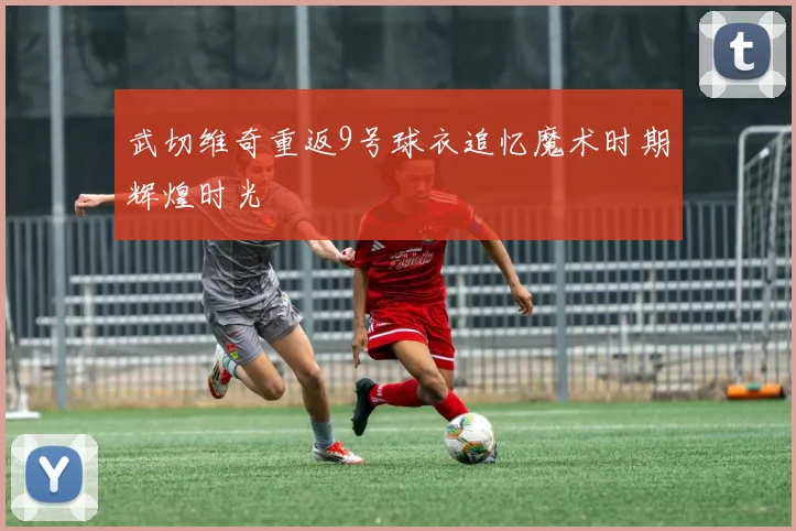 武切维奇重返9号球衣追忆魔术时期辉煌时光