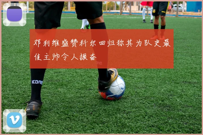 邓利维盛赞科尔回归称其为队史最佳主帅令人振奋