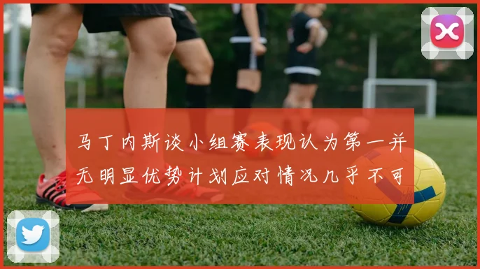马丁内斯谈小组赛表现认为第一并无明显优势计划应对情况几乎不可能